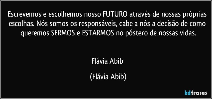 Escrevemos e escolhemos nosso FUTURO através de nossas próprias escolhas. Nós somos os responsáveis, cabe a nós a decisão de como queremos SERMOS e ESTARMOS no póstero de nossas vidas.


Flávia Abib (Flávia Abib)