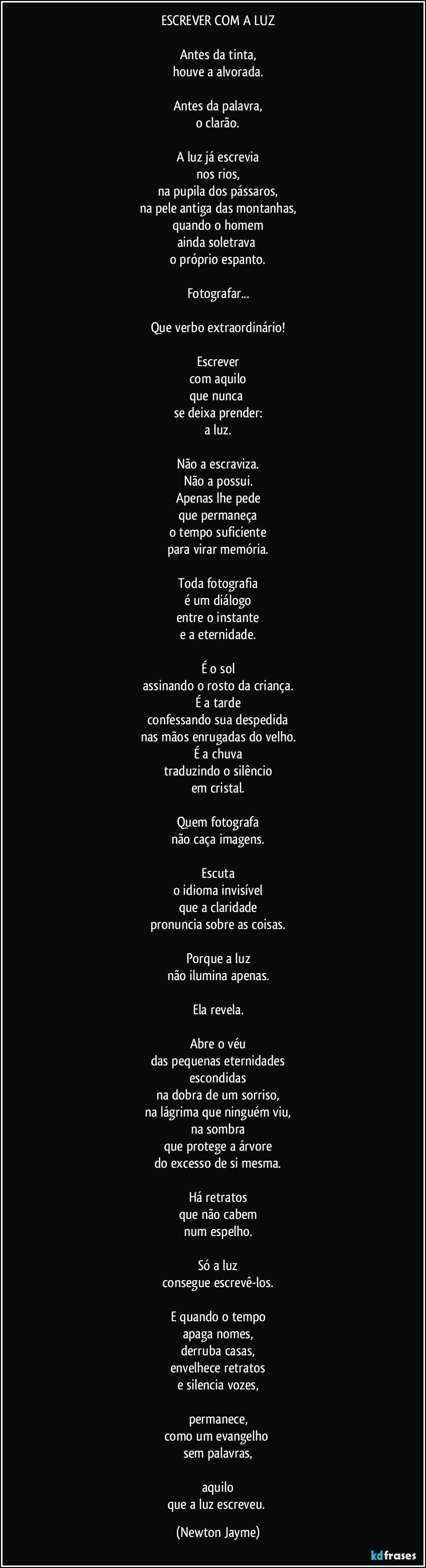 ESCREVER COM A LUZ

Antes da tinta,
houve a alvorada.

Antes da palavra,
o clarão.

A luz já escrevia
nos rios,
na pupila dos pássaros,
na pele antiga das montanhas,
quando o homem
ainda soletrava 
o próprio espanto.

Fotografar...

Que verbo extraordinário!

Escrever
com aquilo
que nunca 
se deixa prender:
a luz.

Não a escraviza.
Não a possui.
Apenas lhe pede
que permaneça
o tempo suficiente
para virar memória.

Toda fotografia
é um diálogo
entre o instante
e a eternidade.

É o sol
assinando o rosto da criança.
É a tarde
confessando sua despedida
nas mãos enrugadas do velho.
É a chuva
traduzindo o silêncio
em cristal.

Quem fotografa
não caça imagens.

Escuta
o idioma invisível
que a claridade
pronuncia sobre as coisas.

Porque a luz
não ilumina apenas.

Ela revela.

Abre o véu
das pequenas eternidades
escondidas
na dobra de um sorriso,
na lágrima que ninguém viu,
na sombra
que protege a árvore
do excesso de si mesma.

Há retratos
que não cabem
num espelho.

Só a luz
consegue escrevê-los.

E quando o tempo
apaga nomes,
derruba casas,
envelhece retratos
e silencia vozes,

permanece,
como um evangelho 
sem palavras,

aquilo
que a luz escreveu. (Newton Jayme)