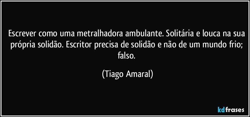 Escrever como uma metralhadora ambulante. Solitária e louca na sua própria solidão. Escritor precisa de solidão e não de um mundo frio; falso. (Tiago Amaral)