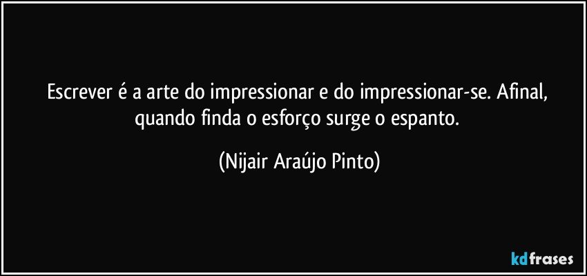 Escrever é a arte do impressionar e do impressionar-se. Afinal, quando finda o esforço surge o espanto. (Nijair Araújo Pinto)