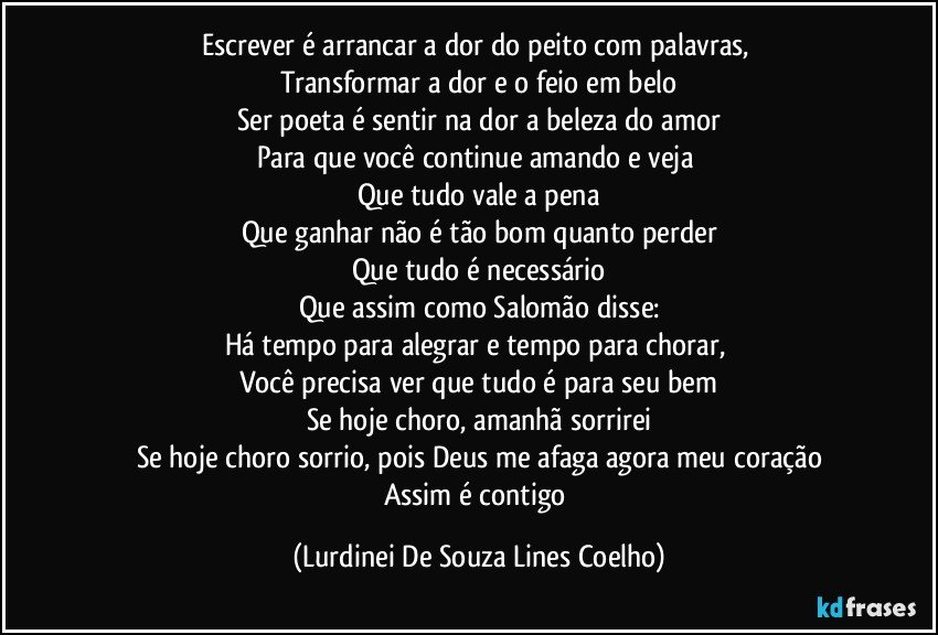 Escrever é arrancar a dor do peito com palavras, 
Transformar a dor e o feio em belo
Ser poeta é sentir na dor a beleza do amor
Para que você continue amando e veja 
Que tudo vale a pena
Que ganhar não é tão bom quanto perder
Que tudo é necessário
Que assim como Salomão disse:
Há tempo para alegrar e tempo para chorar, 
Você precisa ver que tudo é para seu bem
Se hoje choro, amanhã sorrirei
Se hoje choro sorrio, pois Deus me afaga agora meu coração
Assim é contigo (Lurdinei De Souza Lines Coelho)