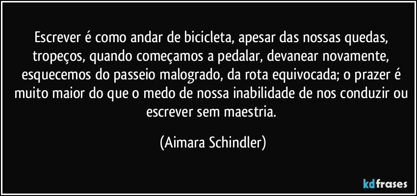 Escrever é como andar de bicicleta, apesar das nossas quedas, tropeços, quando começamos a pedalar, devanear novamente, esquecemos do passeio malogrado, da rota equivocada; o prazer é muito maior do que o medo de nossa inabilidade de nos conduzir ou escrever sem maestria. (Aimara Schindler)