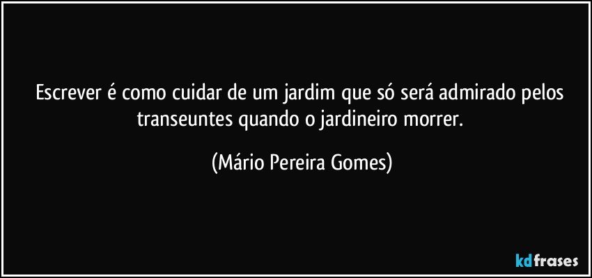 Escrever é como cuidar de um jardim que só será admirado pelos transeuntes quando o jardineiro morrer. (Mário Pereira Gomes)