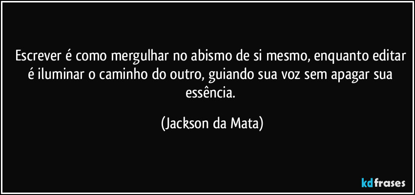 Escrever é como mergulhar no abismo de si mesmo, enquanto editar é iluminar o caminho do outro, guiando sua voz sem apagar sua essência. (Jackson da Mata)