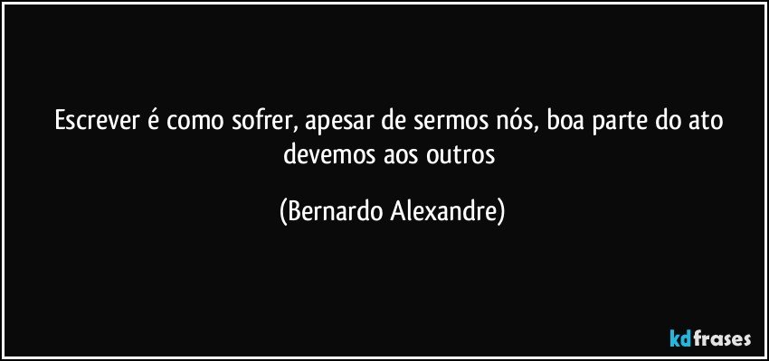 Escrever é como sofrer, apesar de sermos nós, boa parte do ato devemos aos outros (Bernardo Alexandre)