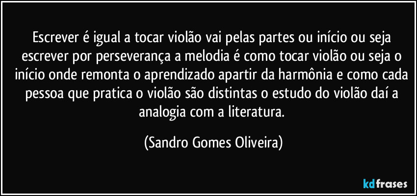 Escrever é igual a tocar violão vai pelas partes ou início ou seja escrever por perseverança a melodia é como tocar violão ou seja o início onde remonta o aprendizado apartir da harmônia e como cada pessoa que pratica o violão são distintas o estudo do violão daí a analogia com a literatura. (Sandro Gomes Oliveira)