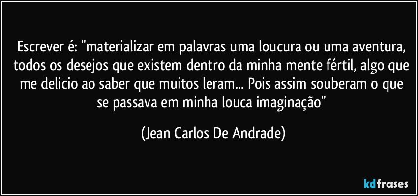 Escrever é: "materializar em palavras uma loucura ou uma aventura, todos os desejos que existem dentro da minha mente fértil, algo que me delicio ao saber que muitos leram... Pois assim souberam o que se passava em minha louca imaginação" (Jean Carlos De Andrade)