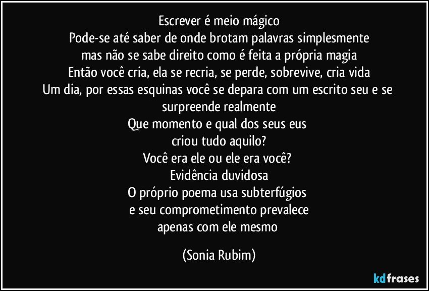 Escrever é meio mágico
Pode-se até saber de onde brotam palavras simplesmente
mas não se sabe direito como é feita a própria magia
Então você cria, ela se recria, se perde, sobrevive, cria vida
Um dia, por essas esquinas você se depara com um escrito seu e se surpreende realmente
Que momento e qual dos seus eus 
criou tudo aquilo?
Você era ele ou ele era você? 
Evidência duvidosa
O próprio poema usa subterfúgios 
e seu comprometimento prevalece
apenas com ele mesmo (Sonia Rubim)