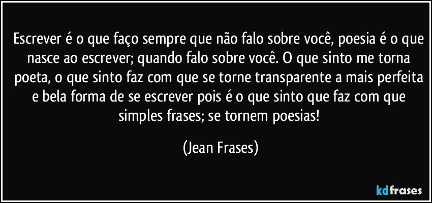 Escrever é o que faço sempre que não falo sobre você, poesia é o que nasce ao escrever; quando falo sobre você. O que sinto me torna poeta, o que sinto faz com que se torne transparente a mais perfeita e bela forma de se escrever pois é o que sinto que faz com que simples frases; se tornem poesias! (Jean Frases)