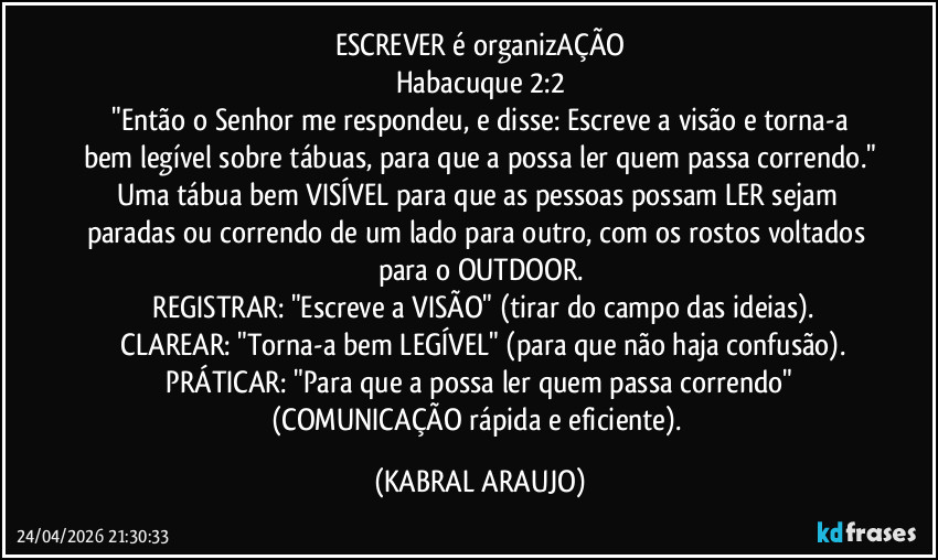 ESCREVER é organizAÇÃO
Habacuque 2:2
​"Então o Senhor me respondeu, e disse: Escreve a visão e torna-a bem legível sobre tábuas, para que a possa ler quem passa correndo."
Uma tábua bem VISÍVEL para que as pessoas possam LER sejam paradas ou correndo de um lado para outro, com os rostos voltados para o OUTDOOR.
​REGISTRAR: "Escreve a VISÃO" (tirar do campo das ideias).
​CLAREAR: "Torna-a bem LEGÍVEL" (para que não haja confusão).
​PRÁTICAR: "Para que a possa ler quem passa correndo" (COMUNICAÇÃO rápida e eficiente). (KABRAL ARAUJO)