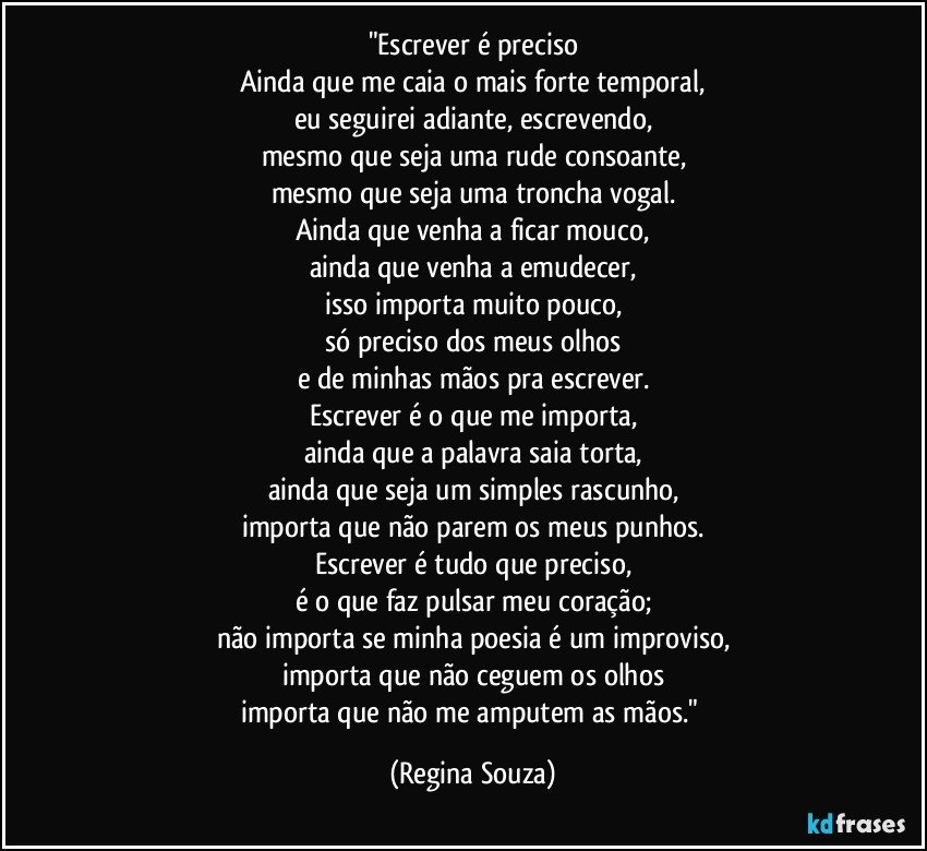 "Escrever é preciso
Ainda que me caia o mais forte temporal,
eu seguirei adiante, escrevendo,
mesmo que seja uma rude consoante,
mesmo que seja uma troncha vogal.
Ainda que venha a ficar mouco,
ainda que venha a emudecer,
isso importa muito pouco,
só preciso dos meus olhos
e de minhas mãos pra escrever.
Escrever é o que me importa,
ainda que a palavra saia torta,
ainda que seja um simples rascunho,
importa que não parem os meus punhos.
Escrever é tudo que preciso,
é o que faz pulsar meu coração;
não importa se minha poesia é um improviso,
importa que não ceguem os olhos
importa que não me amputem as mãos." (Regina Souza)