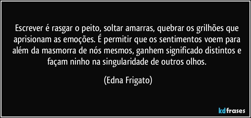 Escrever é rasgar o peito, soltar amarras, quebrar os grilhões que aprisionam as emoções. É permitir que os sentimentos voem para além da masmorra de nós mesmos, ganhem significado distintos e façam ninho na singularidade de outros olhos. (Edna Frigato)