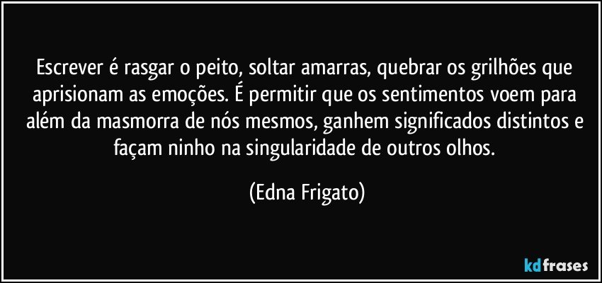 Escrever é rasgar o peito, soltar amarras, quebrar os grilhões que aprisionam as emoções. É permitir que os sentimentos voem para além da masmorra de nós mesmos, ganhem significados distintos e façam ninho na singularidade de outros olhos. (Edna Frigato)