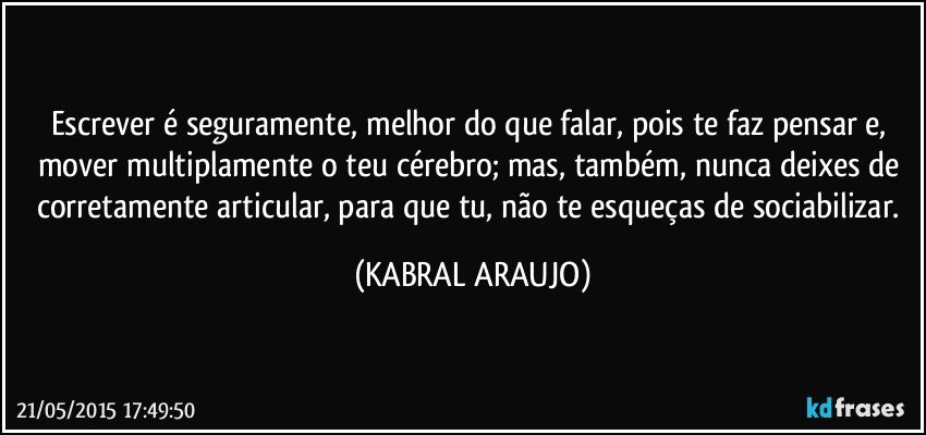 Escrever é seguramente, melhor do que falar, pois te faz pensar e, mover multiplamente o teu cérebro; mas, também, nunca deixes de corretamente articular, para que tu, não te esqueças de sociabilizar. (KABRAL ARAUJO)