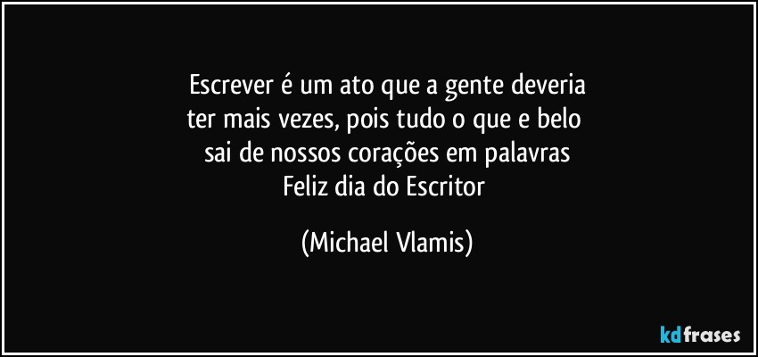 Escrever é um ato que a gente deveria
ter mais vezes, pois tudo o que e belo 
sai de nossos corações em palavras
Feliz dia do Escritor (Michael Vlamis)