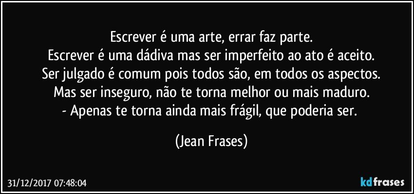 Escrever é uma arte, errar faz parte.
Escrever é uma dádiva mas ser imperfeito ao ato é aceito.
Ser julgado é comum pois todos são, em todos os aspectos.
Mas ser inseguro, não te torna melhor ou mais maduro.
- Apenas te torna ainda mais frágil, que poderia ser. (Jean Frases)