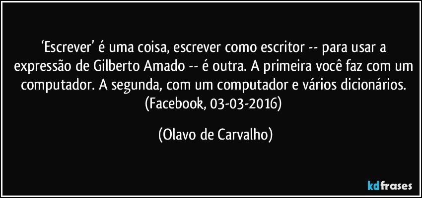 ‘Escrever’ é uma coisa, escrever como escritor -- para usar a expressão de Gilberto Amado -- é outra. A primeira você faz com um computador. A segunda, com um computador e vários dicionários. (Facebook, 03-03-2016) (Olavo de Carvalho)