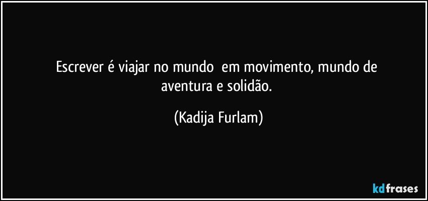 Escrever  é  viajar  no  mundo     em  movimento, mundo  de aventura e solidão. (Kadija Furlam)