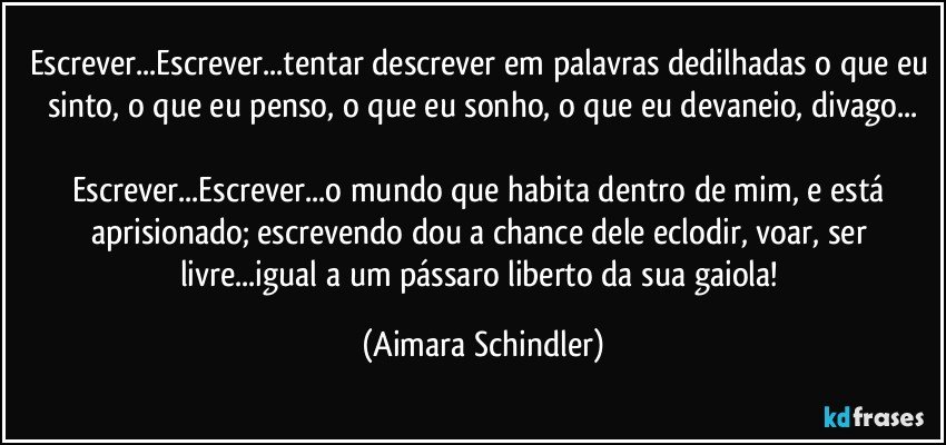 Escrever...Escrever...tentar descrever em palavras dedilhadas o que eu sinto, o que eu penso, o que eu sonho, o que eu devaneio, divago...

Escrever...Escrever...o mundo que habita dentro de mim, e está aprisionado; escrevendo dou a chance dele eclodir, voar, ser livre...igual a um pássaro liberto da sua gaiola! (Aimara Schindler)