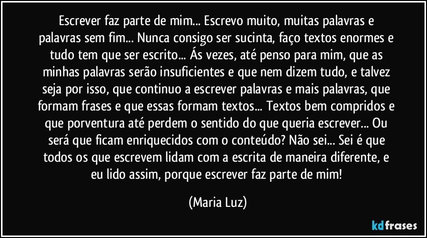 Escrever faz parte de mim... Escrevo muito, muitas palavras e palavras sem fim... Nunca consigo ser sucinta, faço textos enormes e tudo tem que ser escrito... Ás vezes, até penso para mim, que as minhas palavras serão insuficientes e que nem dizem tudo, e talvez seja por isso, que continuo a escrever palavras e mais palavras, que formam frases e que essas formam textos... Textos bem compridos e que porventura até perdem o sentido do que queria escrever... Ou será que ficam enriquecidos com o conteúdo? Não sei... Sei é que todos os que escrevem lidam com a escrita de maneira diferente, e eu lido assim, porque escrever faz parte de mim! (Maria Luz)