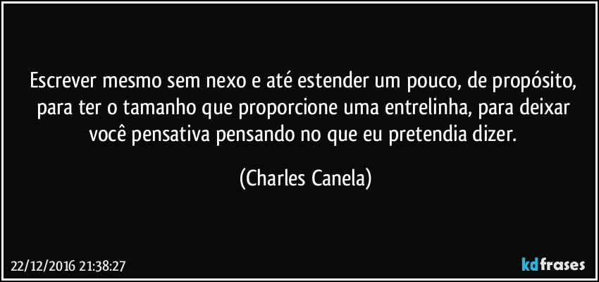 Escrever mesmo sem nexo e até estender um pouco, de propósito, para ter o tamanho que proporcione uma entrelinha, para deixar você pensativa pensando no que eu pretendia dizer. (Charles Canela)