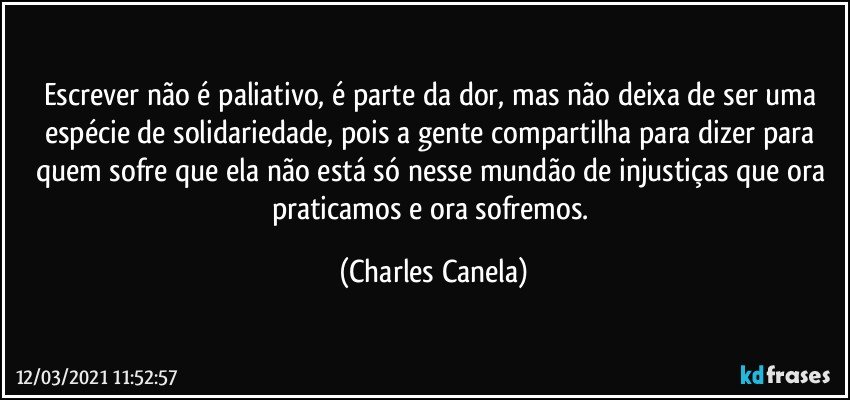 Escrever não é paliativo, é parte da dor, mas não deixa de ser uma espécie de solidariedade, pois a gente compartilha para dizer para quem sofre que ela não está só nesse mundão de injustiças que ora praticamos e ora sofremos. (Charles Canela)