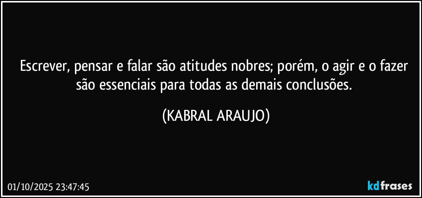 Escrever, pensar e falar são atitudes nobres; porém, o agir e o fazer são essenciais para todas as demais conclusões. (KABRAL ARAUJO)