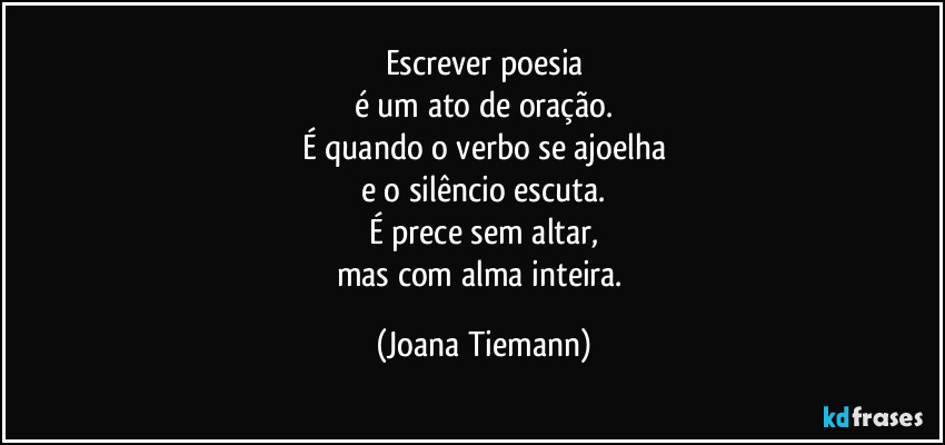 Escrever poesia
é um ato de oração.
É quando o verbo se ajoelha
e o silêncio escuta.
É prece sem altar,
mas com alma inteira. (Joana Tiemann)