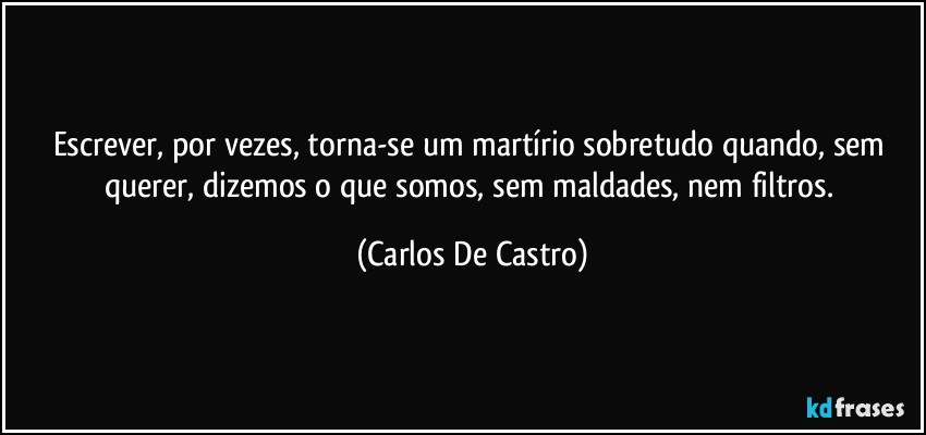 Escrever, por vezes, torna-se um martírio sobretudo quando, sem querer, dizemos o que somos, sem maldades, nem filtros. (Carlos De Castro)