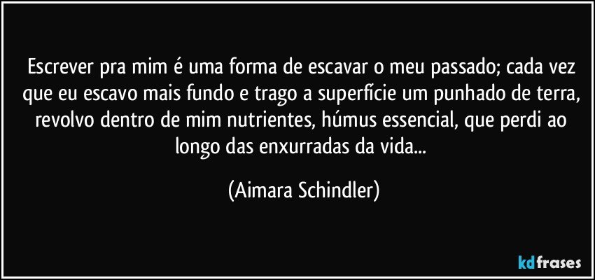 Escrever pra mim é uma forma de escavar o meu passado; cada vez que eu escavo mais fundo e trago a superfície um punhado de terra, revolvo dentro de mim nutrientes, húmus essencial, que perdi ao longo das enxurradas da vida... (Aimara Schindler)