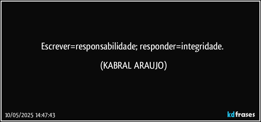 Escrever=responsabilidade; responder=integridade. (KABRAL ARAUJO)