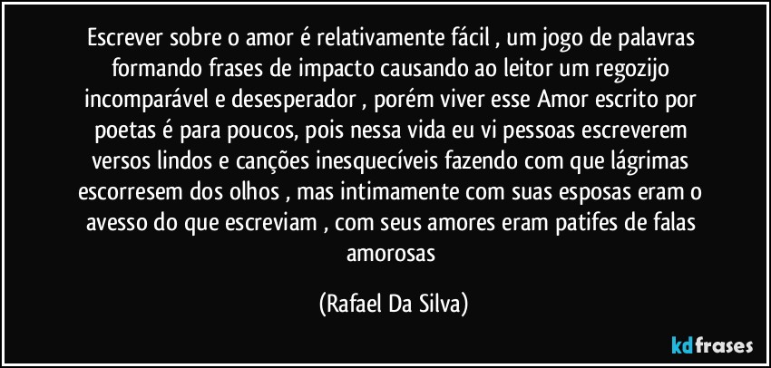 Escrever sobre o amor é relativamente fácil , um jogo de palavras formando frases de impacto causando ao leitor um regozijo incomparável e desesperador , porém viver esse Amor escrito por poetas é para poucos, pois nessa vida eu vi pessoas escreverem versos lindos e canções inesquecíveis fazendo com que lágrimas escorresem dos olhos , mas intimamente com suas esposas eram o avesso do que escreviam , com seus amores eram patifes de falas amorosas (Rafael Da Silva)