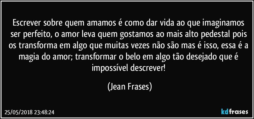 Escrever sobre quem amamos é como dar vida ao que imaginamos ser perfeito, o amor leva quem gostamos ao mais alto pedestal pois os transforma em algo que muitas vezes não são mas é isso, essa é a magia do amor; transformar o belo em algo tão desejado que é impossível descrever! (Jean Frases)