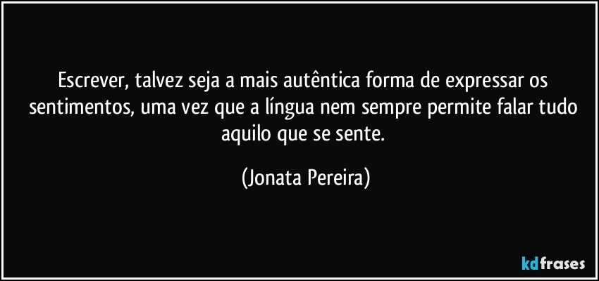 Escrever, talvez seja a mais autêntica forma de expressar os sentimentos, uma vez que a língua nem sempre permite falar tudo aquilo que se sente. (Jonata Pereira)