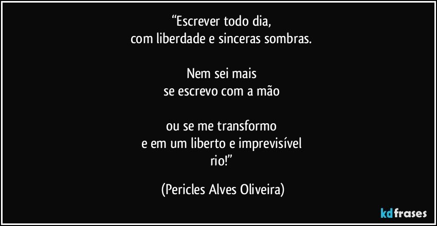 “Escrever todo dia, 
com liberdade e sinceras sombras. 

Nem sei mais 
se escrevo com a mão 

ou se me transformo 
e em um liberto e imprevisível 
rio!” (Pericles Alves Oliveira)