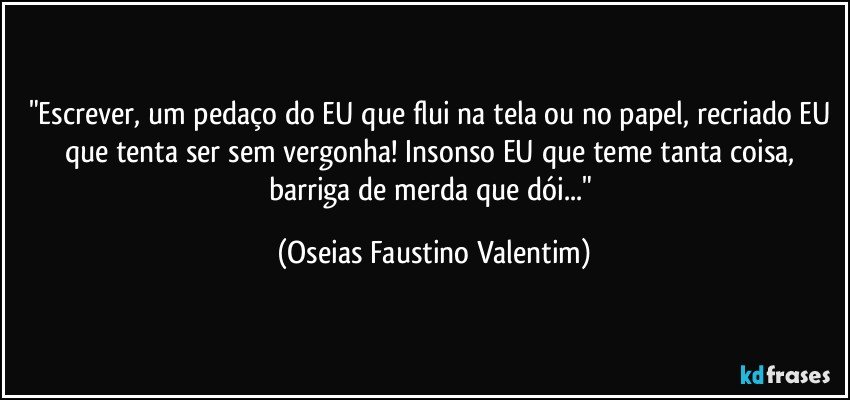 "Escrever, um pedaço do EU que flui na tela ou no papel, recriado EU que tenta ser sem vergonha! Insonso EU que teme tanta coisa, barriga de merda que dói..." (Oseias Faustino Valentim)