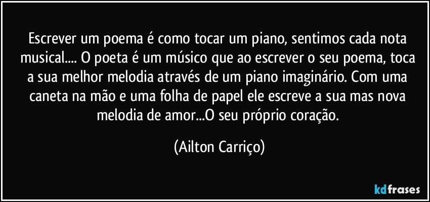 Escrever  um poema é como tocar  um piano, sentimos cada  nota musical... O poeta é um músico  que ao escrever o seu poema,  toca a sua melhor melodia  através de um piano imaginário. Com uma caneta na  mão e uma folha de papel ele escreve a sua  mas  nova melodia de amor...O seu  próprio coração. (Ailton Carriço)