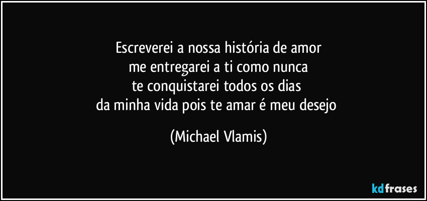 Escreverei a nossa história de amor
me entregarei a ti como nunca
te conquistarei todos os dias 
da minha vida pois te amar é meu desejo (Michael Vlamis)