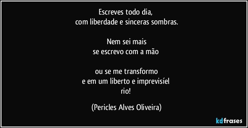 Escreves todo dia, 
com liberdade e sinceras sombras.

Nem sei mais
se escrevo com a mão 

ou se me transformo
e em um liberto e imprevisíel 
rio! (Pericles Alves Oliveira)