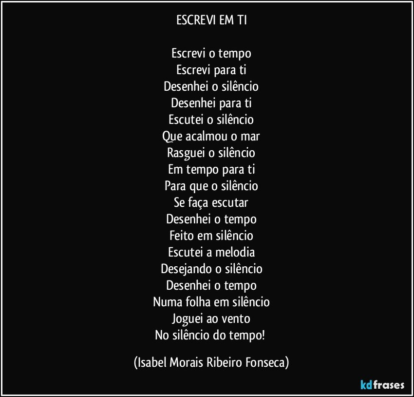 ESCREVI EM TI

Escrevi o tempo
Escrevi para ti
Desenhei o silêncio
Desenhei para ti
Escutei o silêncio
Que acalmou o mar
Rasguei o silêncio
Em tempo para ti
Para que o silêncio
Se faça escutar
Desenhei o tempo
Feito em silêncio
Escutei a melodia
Desejando o silêncio
Desenhei o tempo
Numa folha em silêncio
Joguei ao vento
No silêncio do tempo! (Isabel Morais Ribeiro Fonseca)