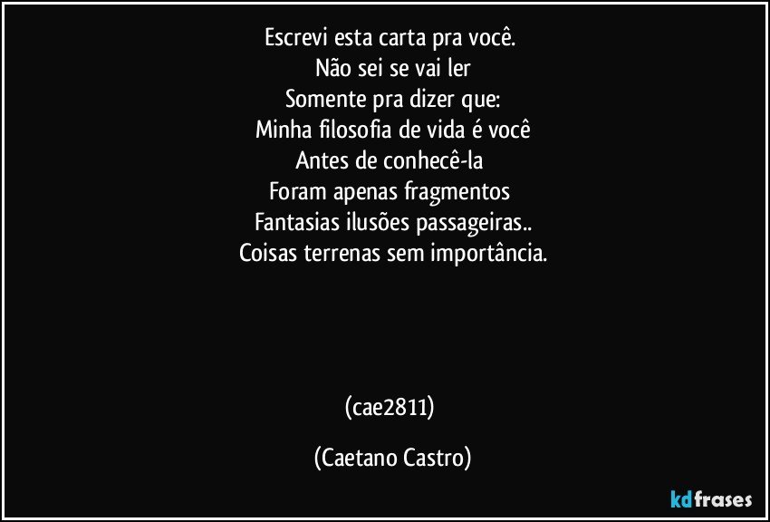 Escrevi esta carta pra você. 
Não sei se vai ler
Somente pra dizer que:
Minha filosofia de vida é você
Antes de conhecê-la  
Foram apenas fragmentos 
Fantasias ilusões passageiras..
Coisas terrenas sem importância.




(cae2811) (Caetano Castro)