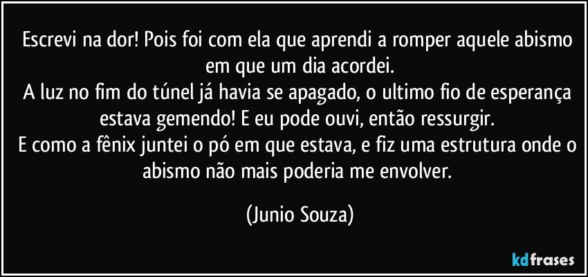 Escrevi na dor! Pois foi com ela que aprendi a romper aquele abismo em que um dia acordei.
A luz no fim do túnel já havia se apagado, o ultimo fio de esperança estava gemendo! E eu pode ouvi, então ressurgir. 
E como a fênix juntei o pó em que estava, e fiz uma estrutura onde o abismo não mais poderia me envolver. (Junio Souza)