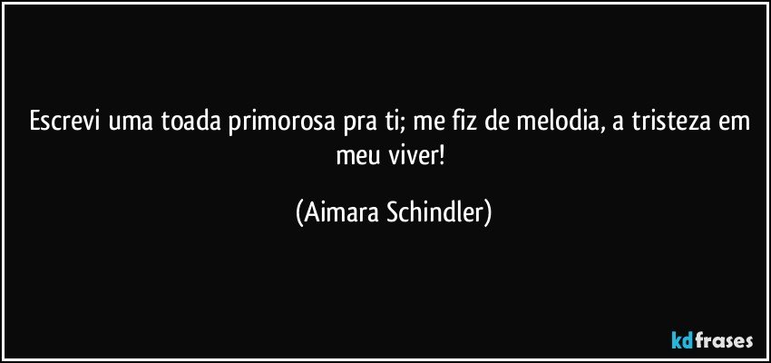 Escrevi uma toada primorosa pra ti;  me fiz de melodia, a tristeza em meu viver! (Aimara Schindler)