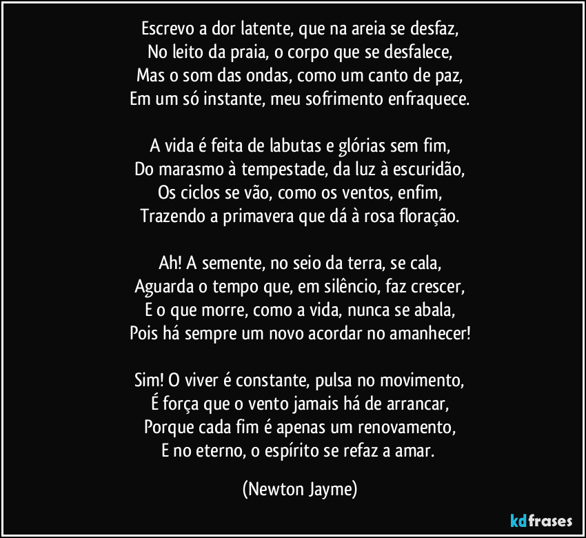 Escrevo a dor latente, que na areia se desfaz,
No leito da praia, o corpo que se desfalece,
Mas o som das ondas, como um canto de paz,
Em um só instante, meu sofrimento enfraquece.

A vida é feita de labutas e glórias sem fim,
Do marasmo à tempestade, da luz à escuridão,
Os ciclos se vão, como os ventos, enfim,
Trazendo a primavera que dá à rosa floração.

Ah! A semente, no seio da terra, se cala,
Aguarda o tempo que, em silêncio, faz crescer,
E o que morre, como a vida, nunca se abala,
Pois há sempre um novo acordar no amanhecer!

Sim! O viver é constante, pulsa no movimento,
É força que o vento jamais há de arrancar,
Porque cada fim é apenas um renovamento,
E no eterno, o espírito se refaz a amar. (Newton Jayme)