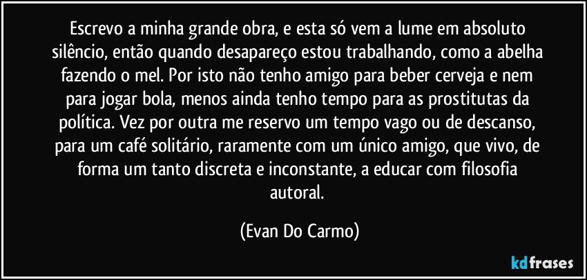 Escrevo a minha grande obra, e esta só vem a lume em absoluto silêncio, então quando desapareço estou trabalhando, como a abelha fazendo o mel. Por isto não tenho amigo para beber cerveja e nem para jogar bola, menos ainda tenho tempo para as prostitutas da política. Vez por outra me reservo um tempo vago ou de descanso, para um café solitário, raramente com um único amigo, que vivo, de forma um tanto discreta e inconstante, a educar com filosofia autoral. (Evan Do Carmo)