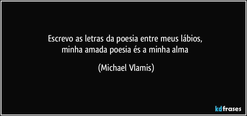 Escrevo as letras da poesia entre meus lábios, 
minha amada poesia és a minha alma (Michael Vlamis)