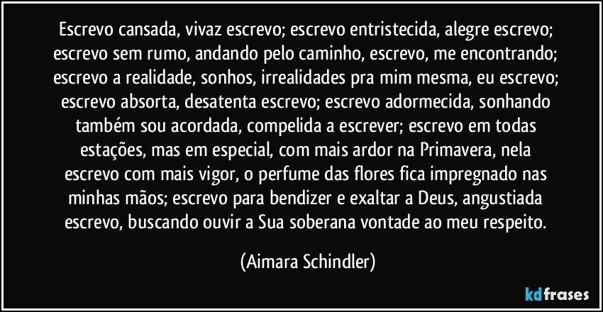 Escrevo cansada, vivaz escrevo; escrevo entristecida, alegre escrevo; escrevo sem rumo, andando pelo caminho, escrevo, me encontrando; escrevo a realidade, sonhos, irrealidades pra mim mesma, eu escrevo; escrevo absorta, desatenta escrevo; escrevo adormecida, sonhando também sou acordada, compelida a escrever; escrevo em todas estações,  mas em especial, com mais ardor na Primavera, nela escrevo com mais vigor, o perfume das flores fica impregnado nas minhas mãos; escrevo para  bendizer e exaltar a Deus, angustiada  escrevo, buscando ouvir  a Sua  soberana vontade ao  meu respeito. (Aimara Schindler)