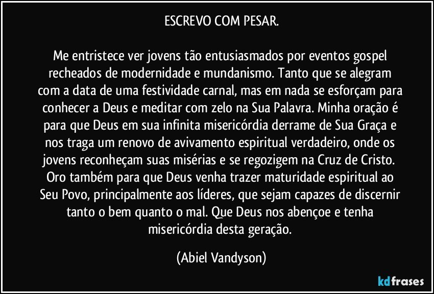 ESCREVO COM PESAR.

Me entristece ver jovens tão entusiasmados por eventos gospel recheados de modernidade e mundanismo. Tanto que se alegram com a data de uma festividade carnal, mas em nada se esforçam para conhecer a Deus e meditar com zelo na Sua Palavra. Minha oração é para que Deus em sua infinita misericórdia derrame de Sua Graça e nos traga um renovo de avivamento espiritual verdadeiro, onde os jovens reconheçam suas misérias e se regozigem na Cruz de Cristo. Oro também para que Deus venha trazer maturidade espiritual ao Seu Povo, principalmente aos líderes, que sejam capazes de discernir tanto o bem quanto o mal. Que Deus nos abençoe e tenha misericórdia desta geração. (Abiel Vandyson)