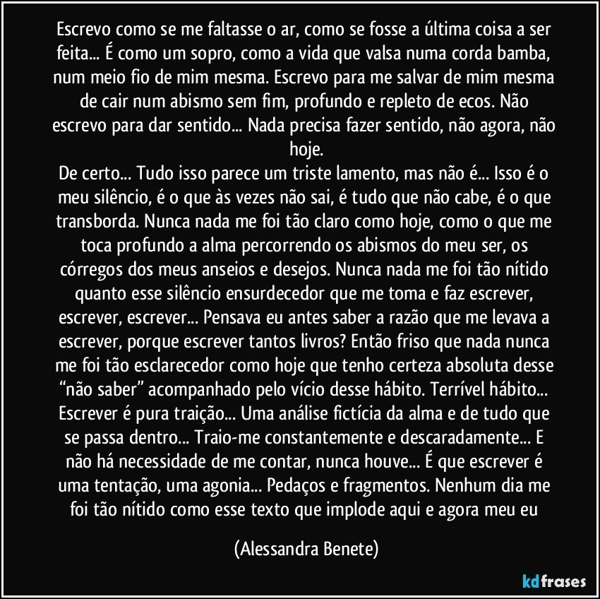 Escrevo como se me faltasse o ar, como se fosse a última coisa a ser feita... É como um sopro, como a vida que valsa numa corda bamba, num meio fio de mim mesma. Escrevo para me salvar de mim mesma de cair num abismo sem fim, profundo e repleto de ecos. Não escrevo para dar sentido... Nada precisa fazer sentido, não agora, não hoje.
De certo... Tudo isso parece um triste lamento, mas não é... Isso é o meu silêncio, é o que às vezes não sai, é tudo que não cabe, é o que transborda. Nunca nada me foi tão claro como hoje, como o que me toca profundo a alma percorrendo os abismos do meu ser, os córregos dos meus anseios e desejos. Nunca nada me foi tão nítido quanto esse silêncio ensurdecedor que me toma e faz escrever, escrever, escrever... Pensava eu antes saber a razão que me levava a escrever, porque escrever tantos livros?  Então friso que nada nunca me foi tão esclarecedor como hoje que tenho certeza absoluta desse “não saber”  acompanhado pelo vício desse hábito. Terrível hábito... Escrever é pura traição... Uma análise fictícia da alma e de tudo que se passa dentro... Traio-me constantemente e descaradamente... E não há necessidade de me contar, nunca houve... É que escrever é uma tentação, uma agonia... Pedaços e fragmentos. Nenhum dia me foi tão nítido como esse texto que implode aqui e agora meu eu (Alessandra Benete)