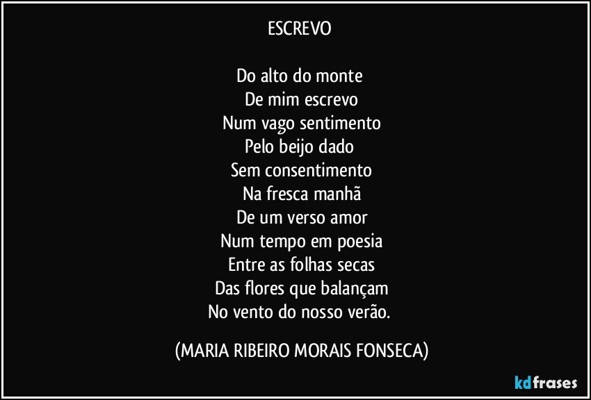 ESCREVO 

Do alto do monte 
De mim escrevo
Num vago sentimento
Pelo beijo dado 
Sem consentimento
Na fresca manhã
De um verso amor
Num tempo em poesia
Entre as folhas secas
Das flores que balançam
No vento do nosso verão. (MARIA RIBEIRO MORAIS FONSECA)